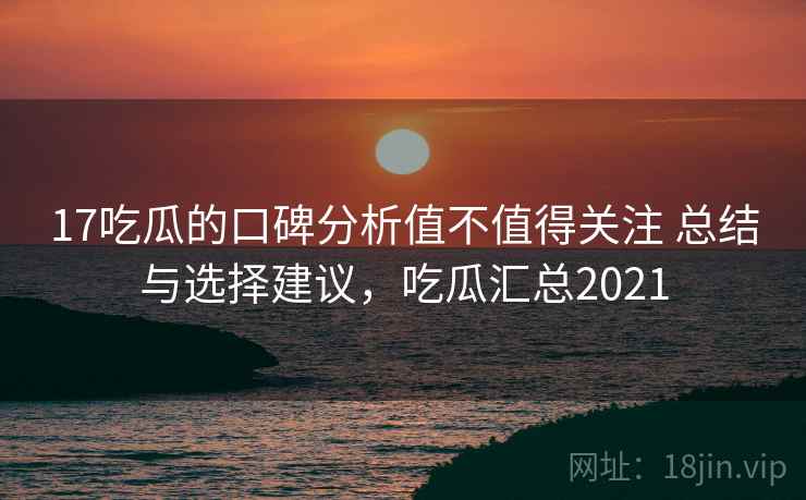 17吃瓜的口碑分析值不值得关注 总结与选择建议，吃瓜汇总2021  第2张