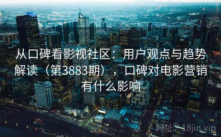 从口碑看影视社区：用户观点与趋势解读（第3883期），口碑对电影营销有什么影响