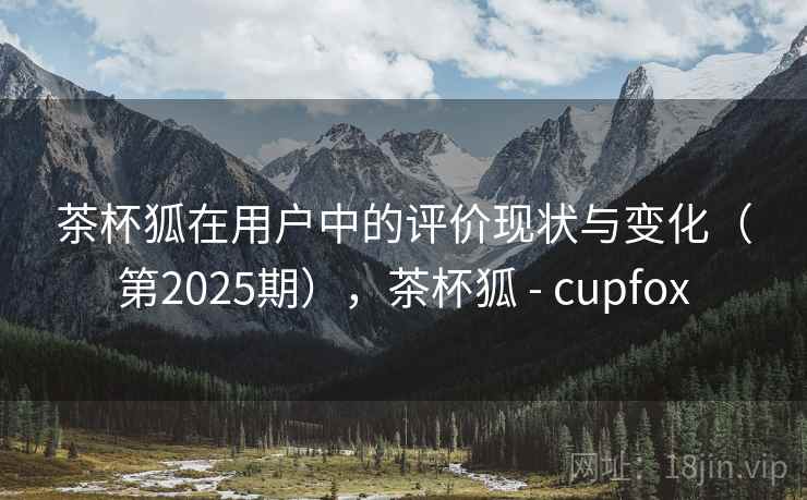 茶杯狐在用户中的评价现状与变化（第2025期），茶杯狐 - cupfox