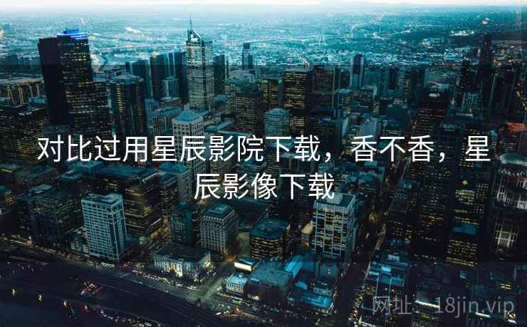 对比过用星辰影院下载，香不香，星辰影像下载