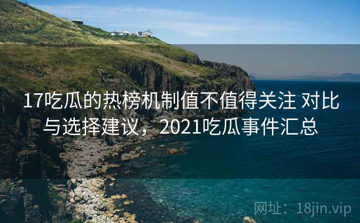 17吃瓜的热榜机制值不值得关注 对比与选择建议，2021吃瓜事件汇总