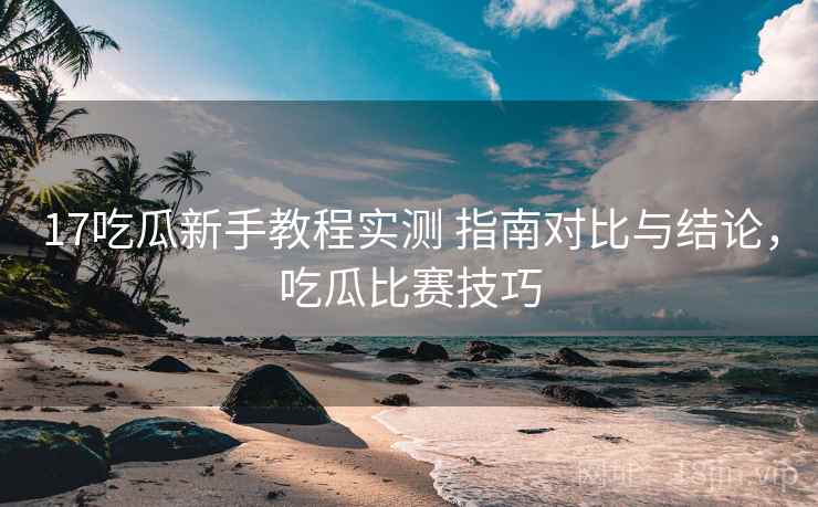 17吃瓜新手教程实测 指南对比与结论，吃瓜比赛技巧