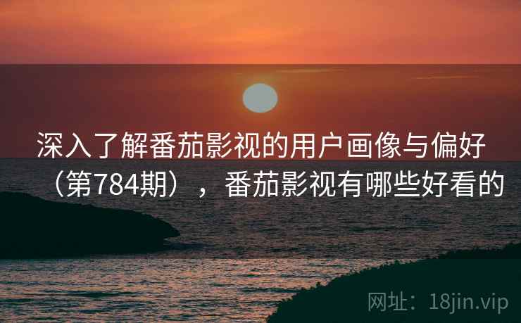 深入了解番茄影视的用户画像与偏好（第784期），番茄影视有哪些好看的  第2张