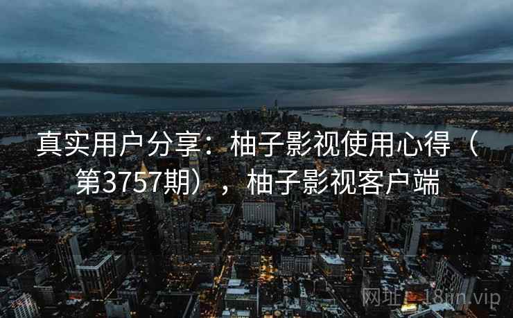 真实用户分享：柚子影视使用心得（第3757期），柚子影视客户端