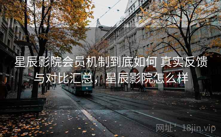 星辰影院会员机制到底如何 真实反馈与对比汇总，星辰影院怎么样