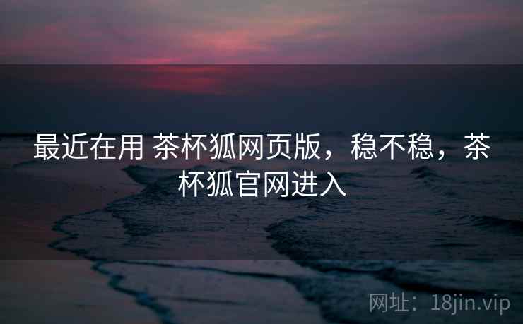 最近在用 茶杯狐网页版，稳不稳，茶杯狐官网进入  第2张