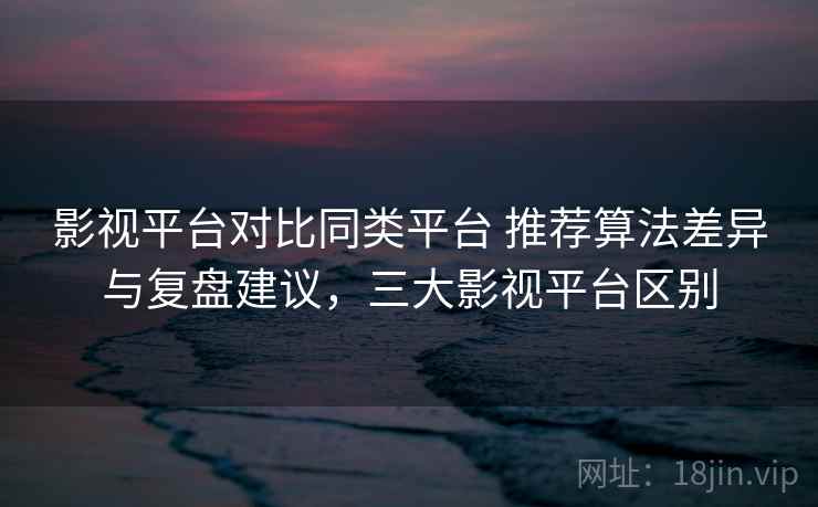 影视平台对比同类平台 推荐算法差异与复盘建议，三大影视平台区别