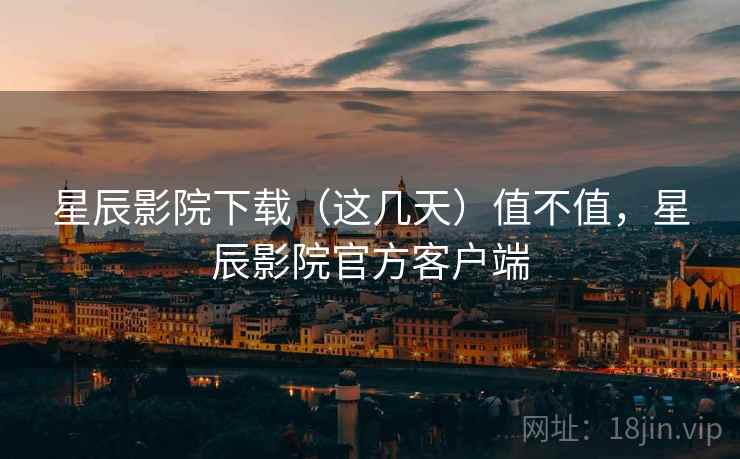 星辰影院下载（这几天）值不值，星辰影院官方客户端