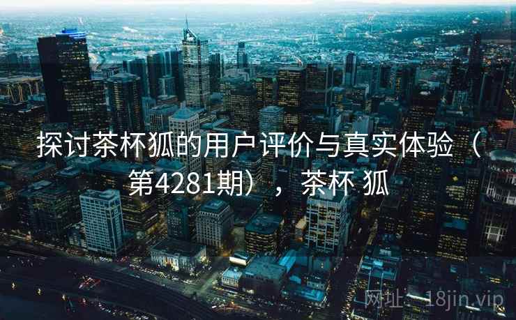 探讨茶杯狐的用户评价与真实体验（第4281期），茶杯 狐  第2张
