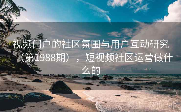 视频门户的社区氛围与用户互动研究(第1988期),短视频社区运营做什么的