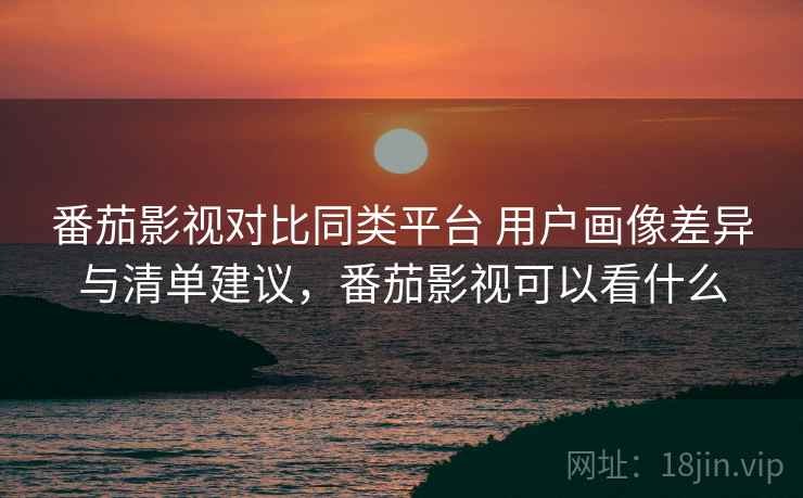 番茄影视对比同类平台 用户画像差异与清单建议，番茄影视可以看什么