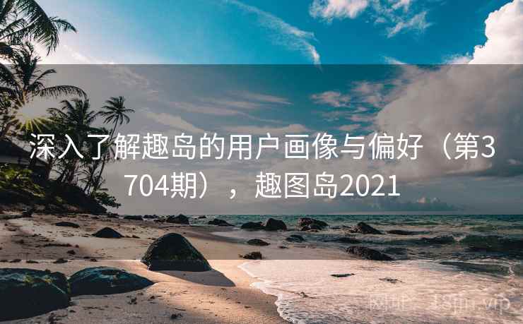 深入了解趣岛的用户画像与偏好(第3704期),趣图岛2021