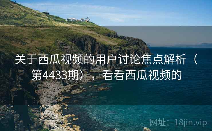 关于西瓜视频的用户讨论焦点解析（第4433期），看看西瓜视频的