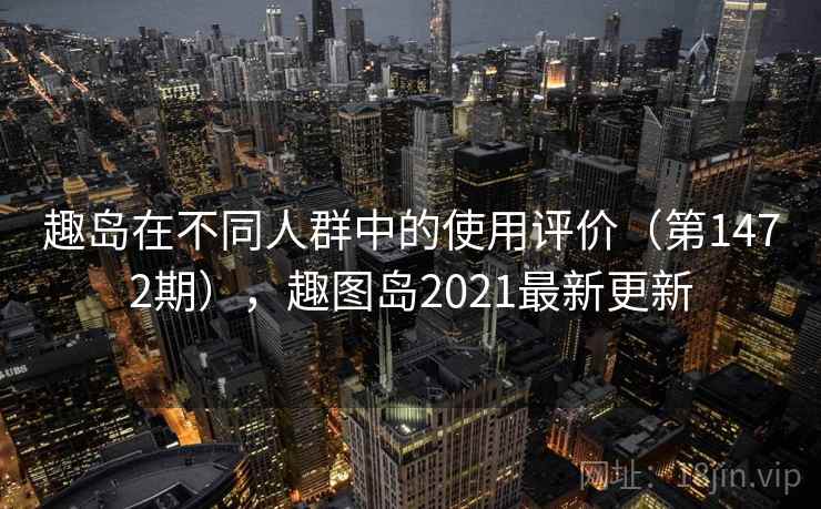 趣岛在不同人群中的使用评价(第1472期),趣图岛2021最新更新