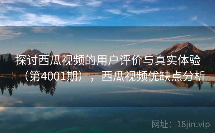 探讨西瓜视频的用户评价与真实体验（第4001期），西瓜视频优缺点分析
