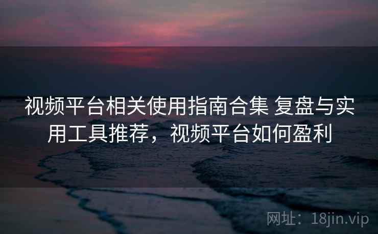 视频平台相关使用指南合集 复盘与实用工具推荐，视频平台如何盈利
