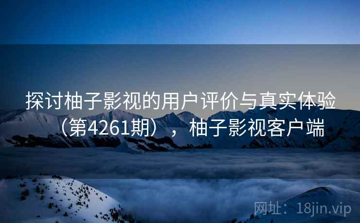 探讨柚子影视的用户评价与真实体验(第4261期),柚子影视客户端