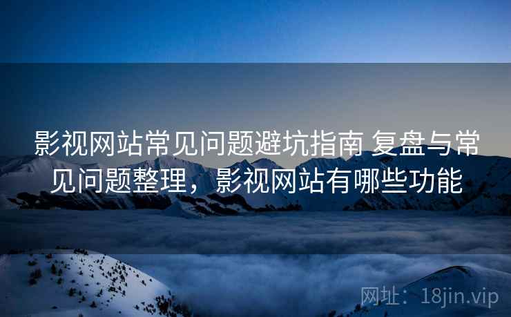 影视网站常见问题避坑指南 复盘与常见问题整理，影视网站有哪些功能