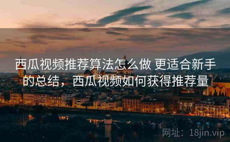 西瓜视频推荐算法怎么做 更适合新手的总结，西瓜视频如何获得推荐量