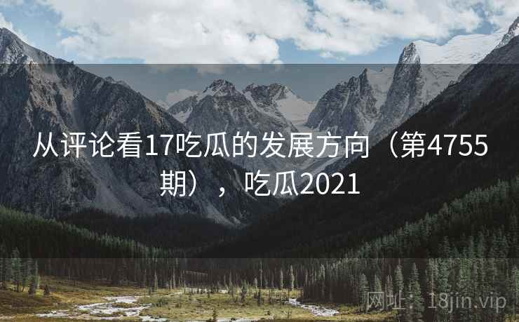 从评论看17吃瓜的发展方向（第4755期），吃瓜2021