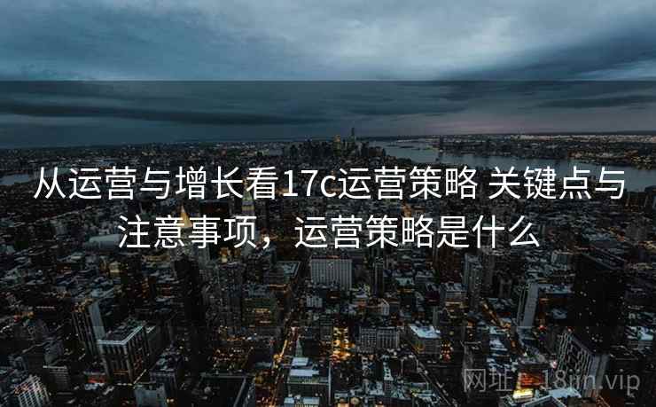 从运营与增长看17c运营策略 关键点与注意事项，运营策略是什么  第2张
