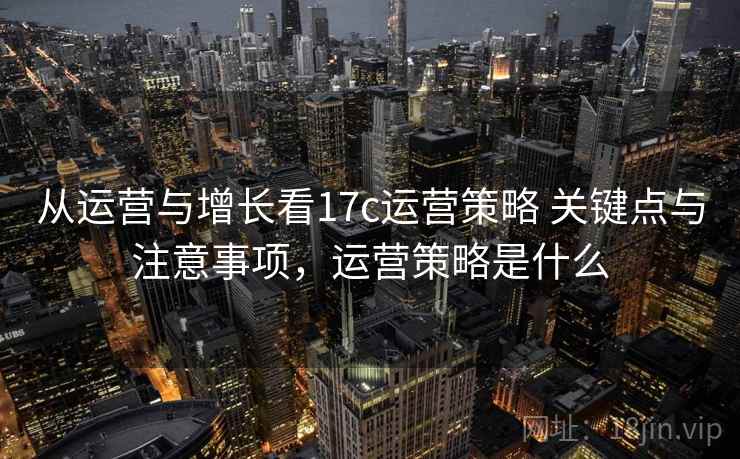 从运营与增长看17c运营策略 关键点与注意事项，运营策略是什么