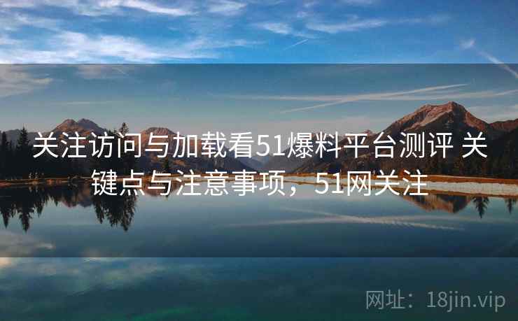 关注访问与加载看51爆料平台测评 关键点与注意事项，51网关注
