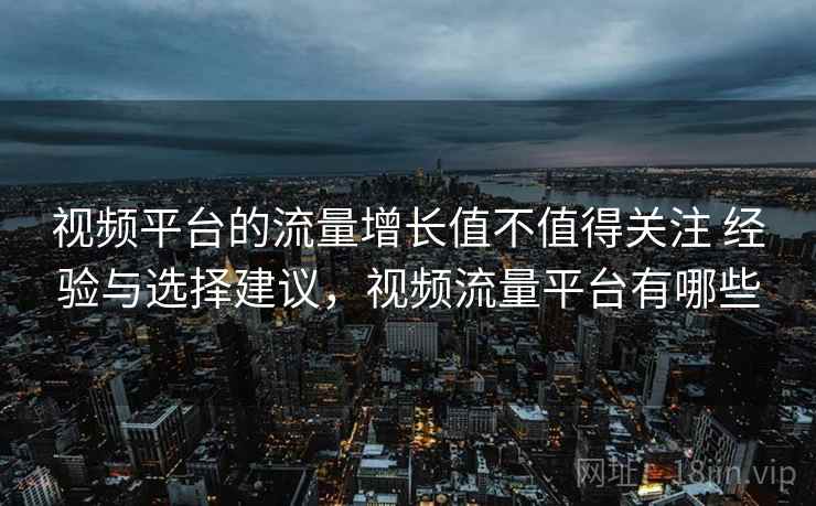 视频平台的流量增长值不值得关注 经验与选择建议，视频流量平台有哪些  第2张