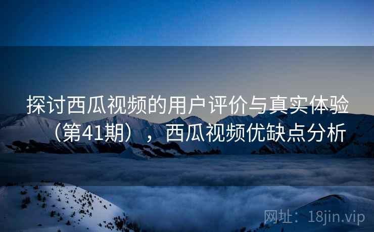 探讨西瓜视频的用户评价与真实体验(第41期),西瓜视频优缺点分析