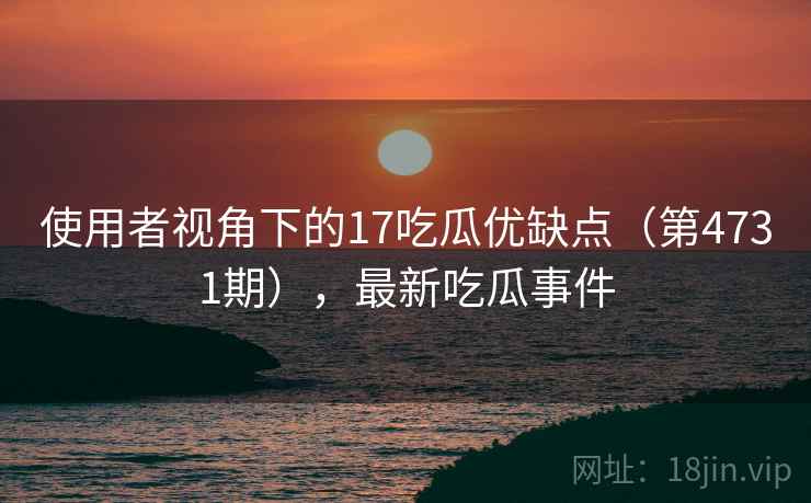 使用者视角下的17吃瓜优缺点(第4731期),最新吃瓜事件