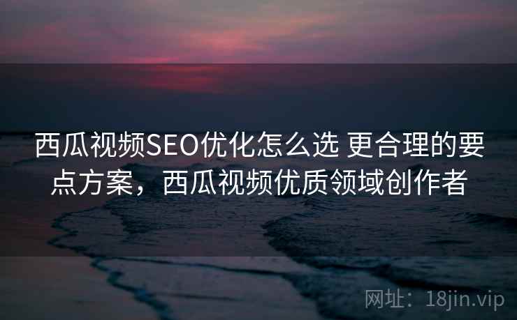 西瓜视频SEO优化怎么选 更合理的要点方案,西瓜视频优质领域创作者