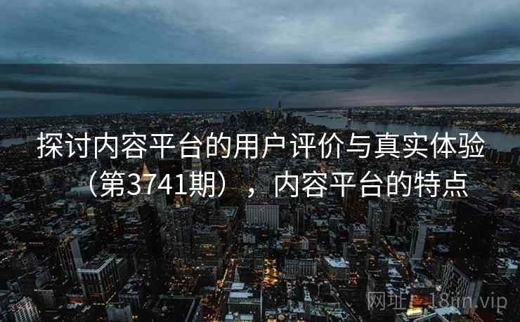 探讨内容平台的用户评价与真实体验(第3741期),内容平台的特点