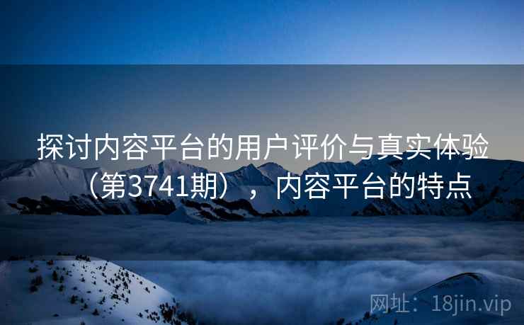 探讨内容平台的用户评价与真实体验(第3741期),内容平台的特点 第2张 探讨内容平台的用户评价与真实体验(第3741期),内容平台的特点 第2张