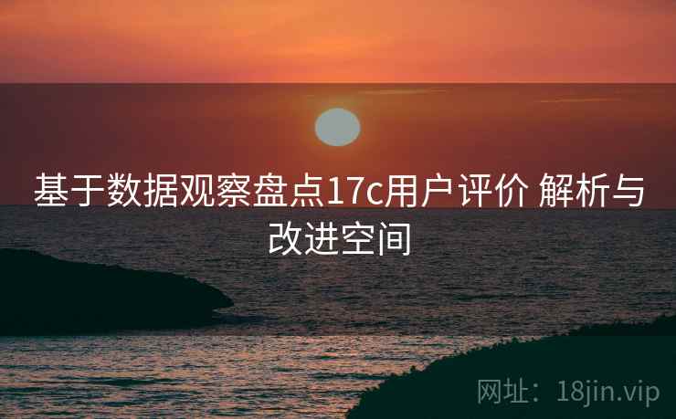 基于数据观察盘点17c用户评价 解析与改进空间