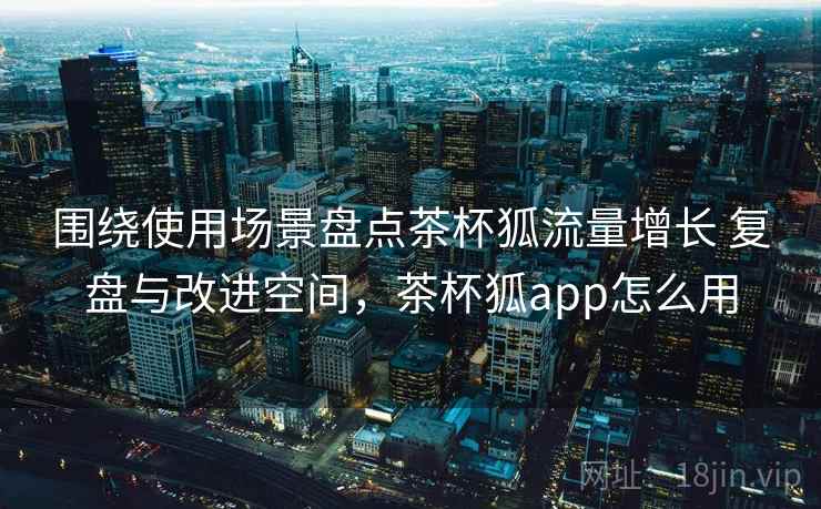 围绕使用场景盘点茶杯狐流量增长 复盘与改进空间,茶杯狐app怎么用