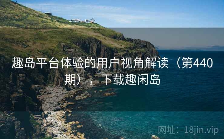 趣岛平台体验的用户视角解读(第440期),下载趣闲岛