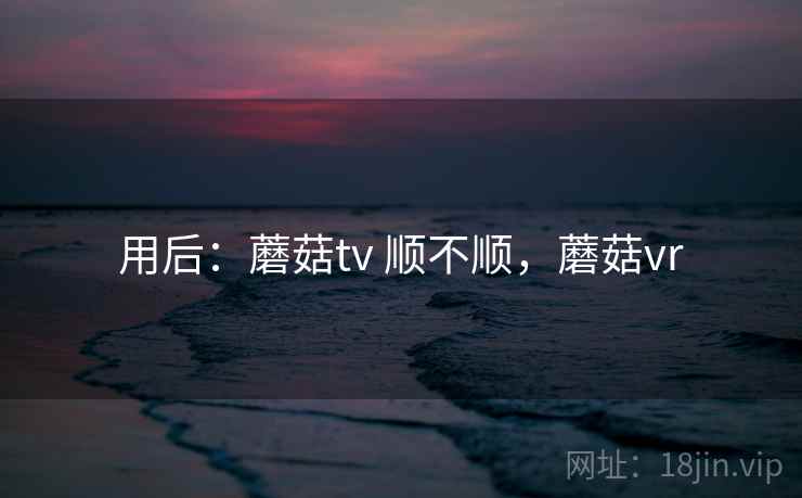 用后:蘑菇tv 顺不顺,蘑菇vr 第2张 用后:蘑菇tv 顺不顺,蘑菇vr 第2张