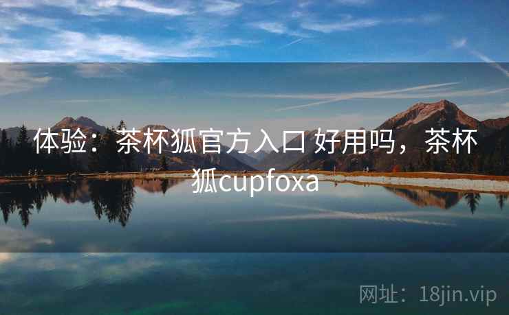 体验:茶杯狐官方入口 好用吗,茶杯狐cupfoxa