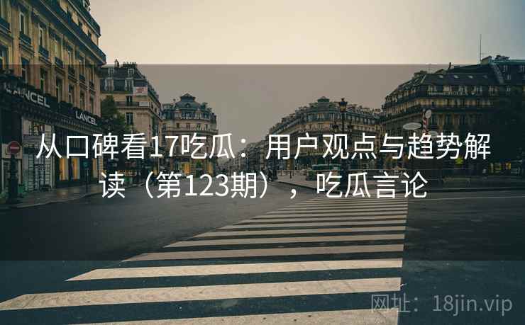从口碑看17吃瓜:用户观点与趋势解读(第123期),吃瓜言论