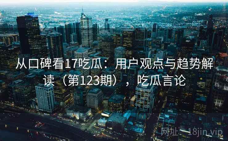 从口碑看17吃瓜:用户观点与趋势解读(第123期),吃瓜言论 第2张 从口碑看17吃瓜:用户观点与趋势解读(第123期),吃瓜言论 第2张