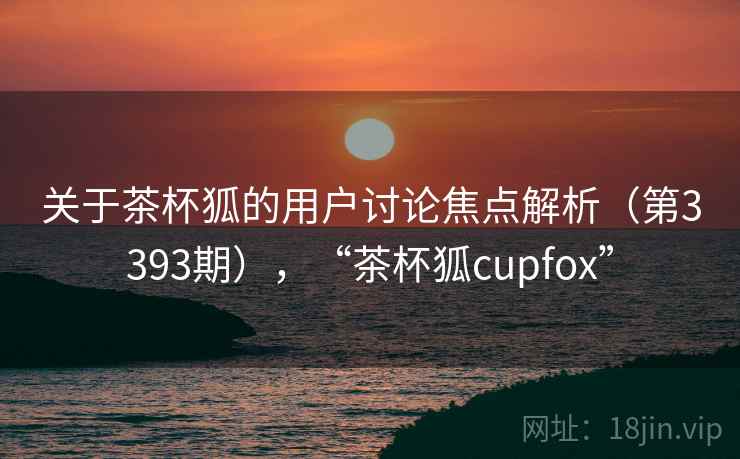 关于茶杯狐的用户讨论焦点解析(第3393期),“茶杯狐cupfox”