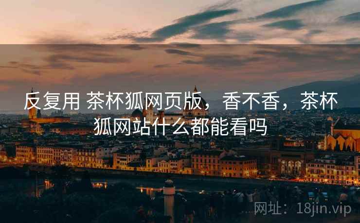 反复用 茶杯狐网页版,香不香,茶杯狐网站什么都能看吗