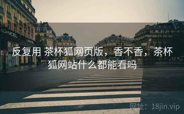 反复用 茶杯狐网页版,香不香,茶杯狐网站什么都能看吗 第2张 反复用 茶杯狐网页版,香不香,茶杯狐网站什么都能看吗 第2张