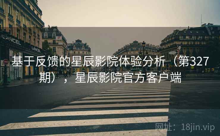 基于反馈的星辰影院体验分析(第327期),星辰影院官方客户端