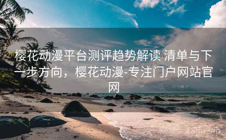樱花动漫平台测评趋势解读 清单与下一步方向,樱花动漫-专注门户网站官网
