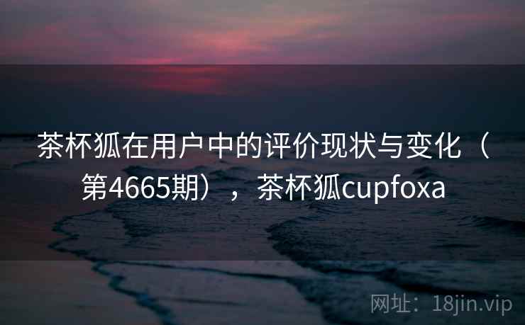 茶杯狐在用户中的评价现状与变化(第4665期),茶杯狐cupfoxa 第2张 茶杯狐在用户中的评价现状与变化(第4665期),茶杯狐cupfoxa 第2张