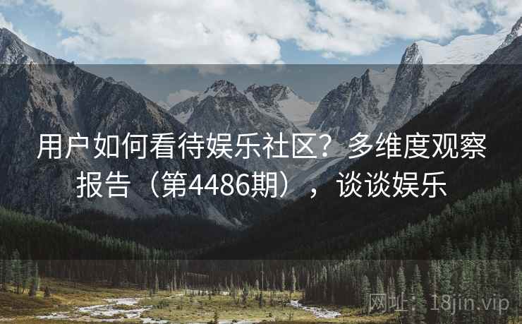 用户如何看待娱乐社区?多维度观察报告(第4486期),谈谈娱乐