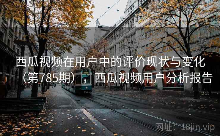 西瓜视频在用户中的评价现状与变化(第785期),西瓜视频用户分析报告 第2张 西瓜视频在用户中的评价现状与变化(第785期),西瓜视频用户分析报告 第2张
