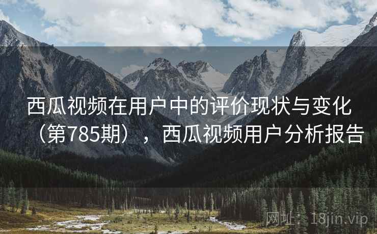 西瓜视频在用户中的评价现状与变化(第785期),西瓜视频用户分析报告