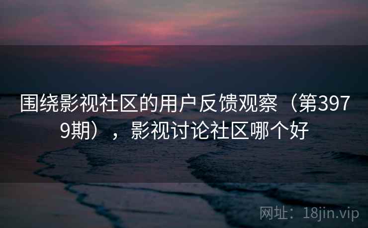 围绕影视社区的用户反馈观察(第3979期),影视讨论社区哪个好